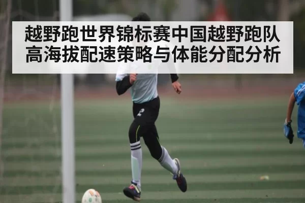 越野跑世界锦标赛中国越野跑队高海拔配速策略与体能分配分析